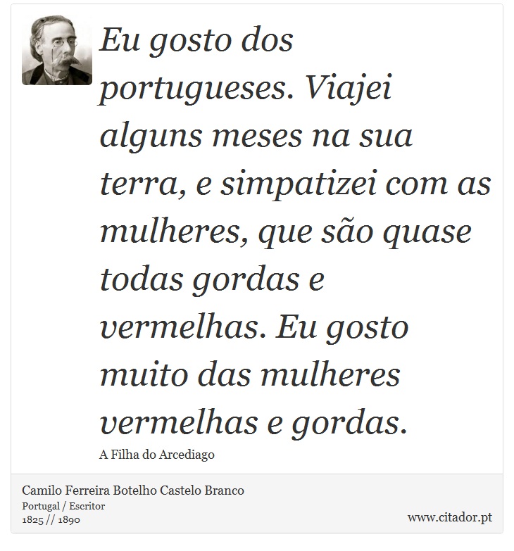 Eu gosto dos portugueses. Viajei alguns meses na sua terra, e simpatizei com as mulheres, que so quase todas gordas e vermelhas. Eu gosto muito das mulheres vermelhas e gordas. - Camilo Ferreira Botelho Castelo Branco - Frases