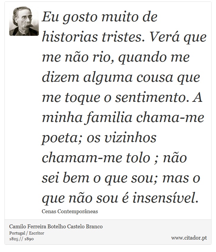 Eu gosto muito de historias tristes. Verá que me não rio, quando me dizem alguma cousa que me toque o sentimento. A minha familia chama-me poeta; os vizinhos chamam-me tolo ; não sei bem o que sou; mas o que não sou é insensível. - Camilo Ferreira Botelho Castelo Branco - Frases