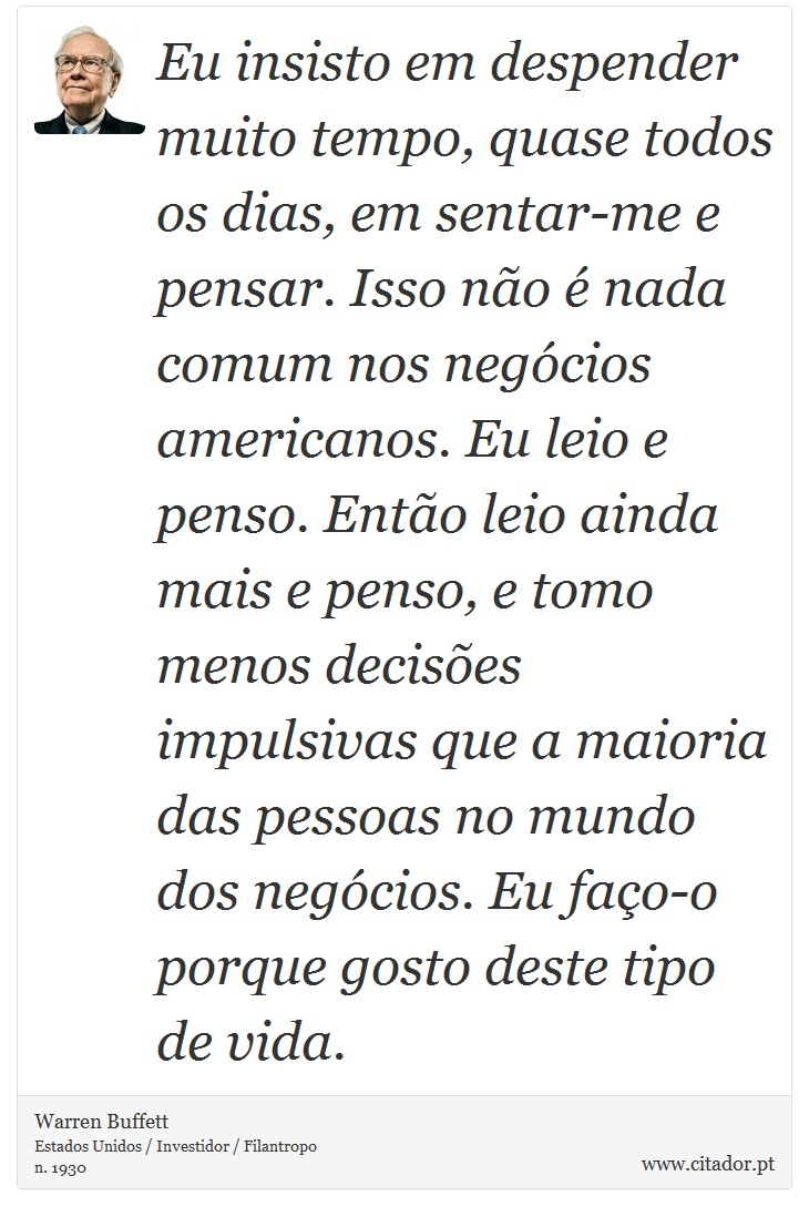 Eu insisto em despender muito tempo, quase todos os dias, em sentar-me e pensar. Isso não é nada comum nos negócios americanos. Eu leio e penso. Então leio ainda mais e penso, e tomo menos decisões impulsivas que a maioria das pessoas no mundo dos negócios. Eu faço-o porque gosto deste tipo de vida. - Warren Buffett - Frases