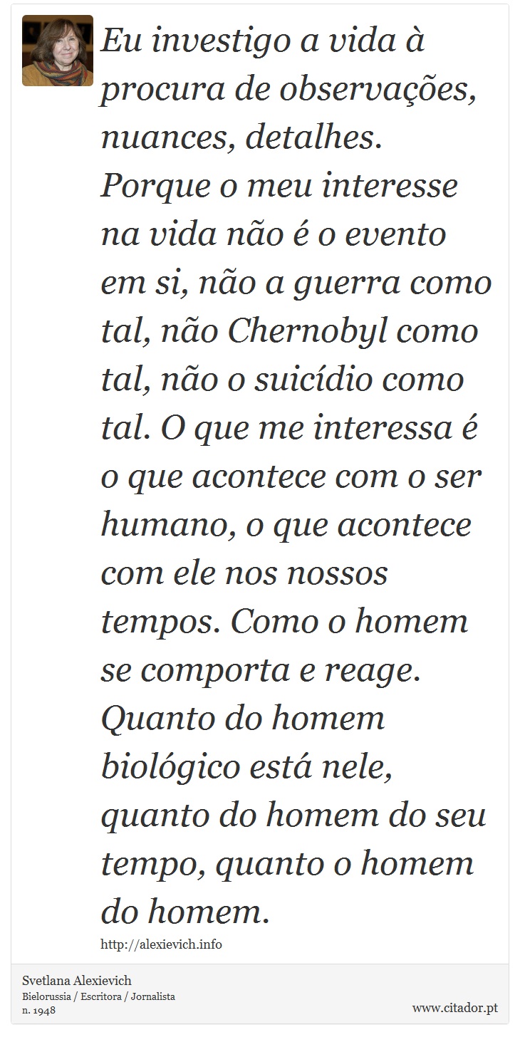 Eu investigo a vida à procura de observações, nuances, detalhes. Porque o meu interesse na vida não é o evento em si, não a guerra como tal, não Chernobyl como tal, não o suicídio como tal. O que me interessa é o que acontece com o ser humano, o que acontece com ele nos nossos tempos. Como o homem se comporta e reage. Quanto do homem biológico está nele, quanto do homem do seu tempo, quanto o homem do homem. - Svetlana Alexievich - Frases