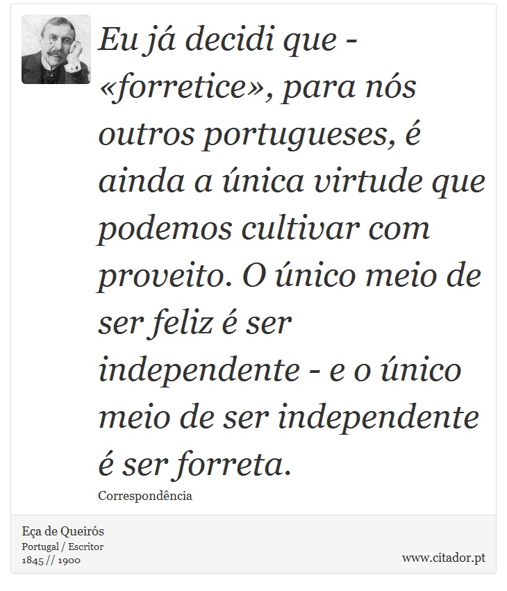 Eu já decidi que - «forretice», para nós outros portugueses, é ainda a única virtude que podemos cultivar com proveito. O único meio de ser feliz é ser independente - e o único meio de ser independente é ser forreta. - Eça de Queirós - Frases