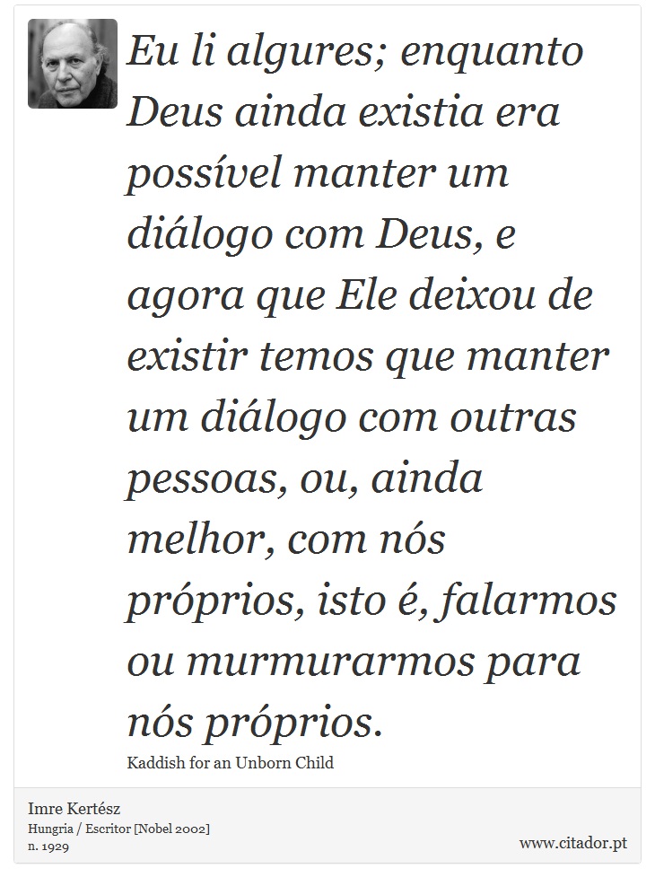 Eu li algures; enquanto Deus ainda existia era possível manter um diálogo com Deus, e agora que Ele deixou de existir temos que manter um diálogo com outras pessoas, ou, ainda melhor, com nós próprios, isto é, falarmos ou murmurarmos para nós próprios. - Imre Kertész - Frases