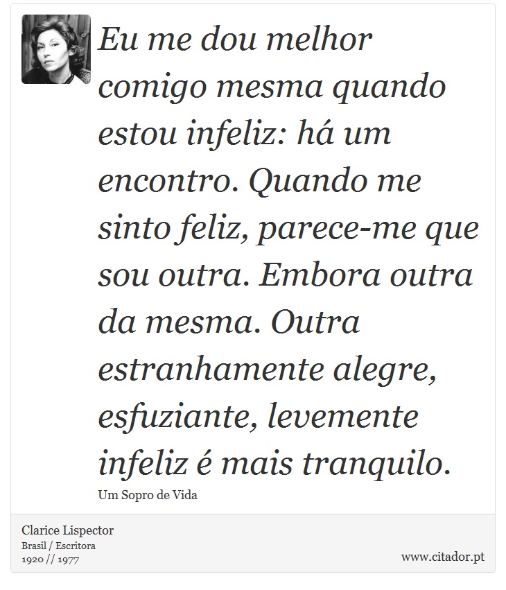 Eu me dou melhor comigo mesma quando estou infeliz: há um encontro. Quando me sinto feliz, parece-me que sou outra. Embora outra da mesma. Outra estranhamente alegre, esfuziante, levemente infeliz é mais tranquilo. - Clarice Lispector - Frases