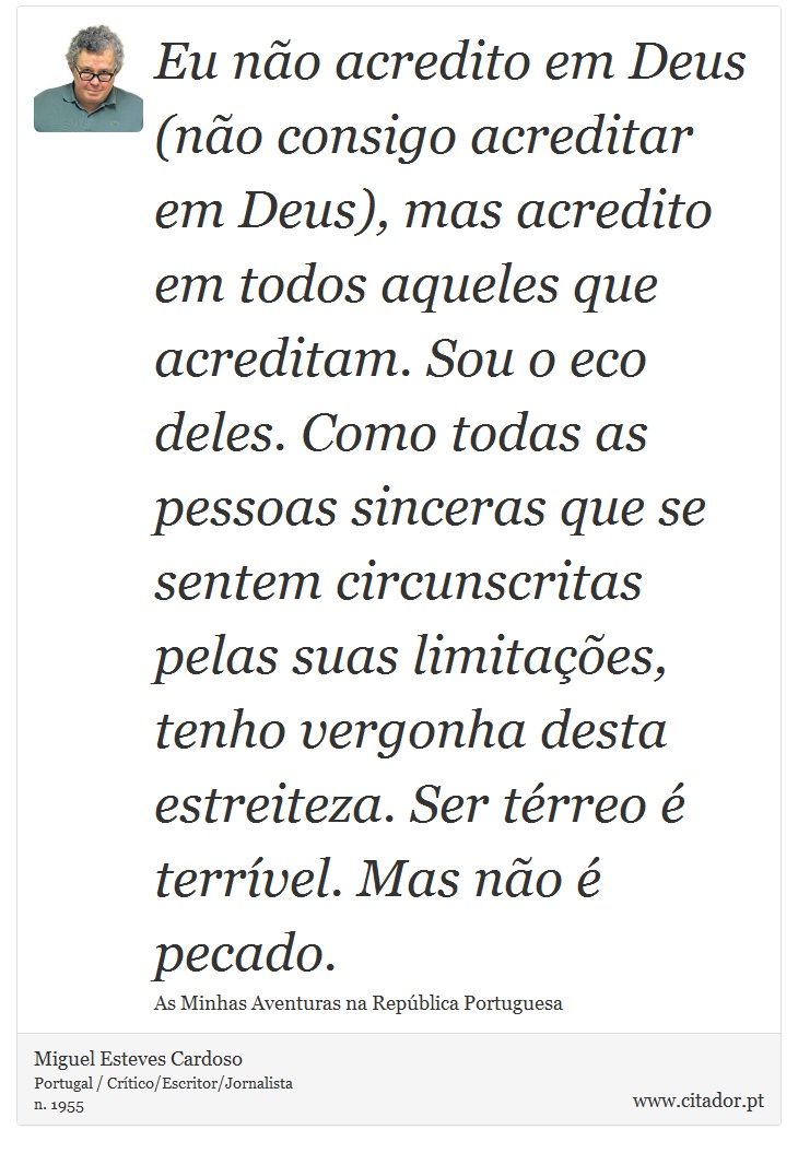 Eu não acredito em Deus (não consigo acreditar em Deus), mas acredito em todos aqueles que acreditam. Sou o eco deles. Como todas as pessoas sinceras que se sentem circunscritas pelas suas limitações, tenho vergonha desta estreiteza. Ser térreo é terrível. Mas não é pecado. - Miguel Esteves Cardoso - Frases