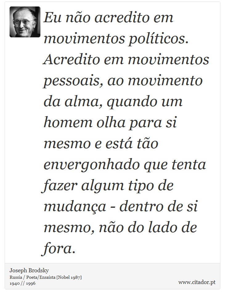 Eu não acredito em movimentos políticos. Acredito em movimentos pessoais, ao movimento da alma, quando um homem olha para si mesmo e está tão envergonhado que tenta fazer algum tipo de mudança - dentro de si mesmo, não do lado de fora. - Joseph Brodsky - Frases