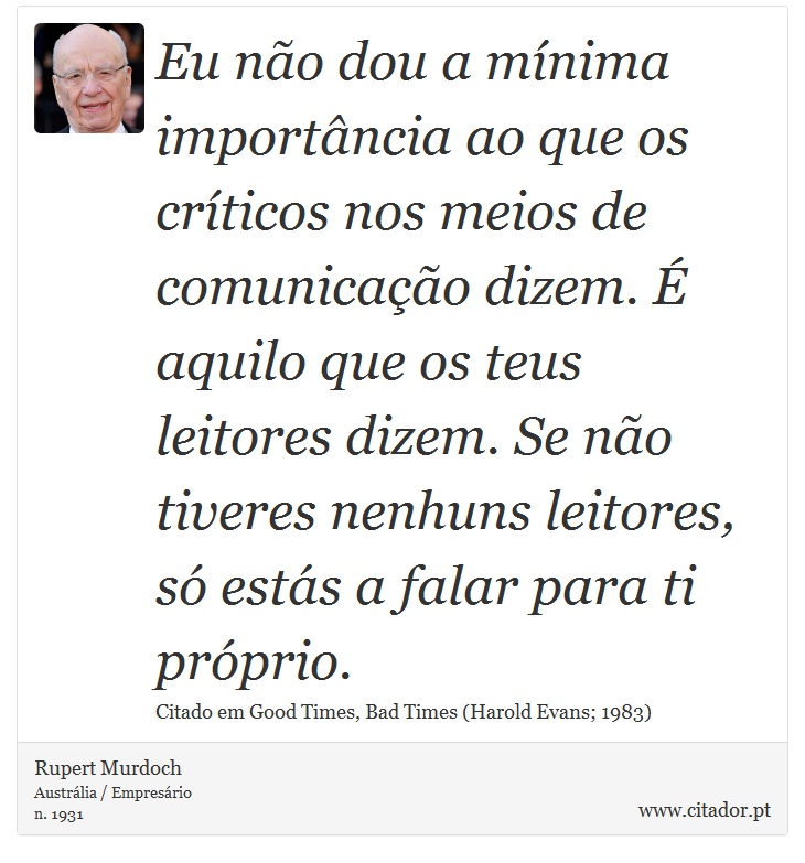 Eu não dou a mínima importância ao que os críticos nos meios de comunicação dizem. É aquilo que os teus leitores dizem. Se não tiveres nenhuns leitores, só estás a falar para ti próprio. - Rupert Murdoch - Frases