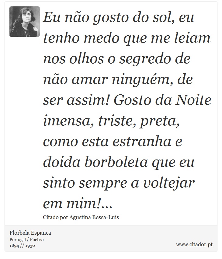 Eu não gosto do sol, eu tenho medo que me leiam nos olhos o segredo de não amar ninguém, de ser assim! Gosto da Noite imensa, triste, preta, como esta estranha e doida borboleta que eu sinto sempre a voltejar em mim!... - Florbela Espanca - Frases