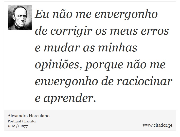 Eu não me envergonho de corrigir os meus erros e mudar as minhas opiniões, porque não me envergonho de raciocinar e aprender. - Alexandre Herculano - Frases