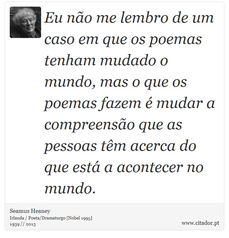 Eu não me lembro de um caso em que os poemas tenham mudado o mundo, mas o que os poemas fazem é mudar a compreensão que as pessoas têm acerca do que está a acontecer no mundo. - Seamus Heaney - Frases