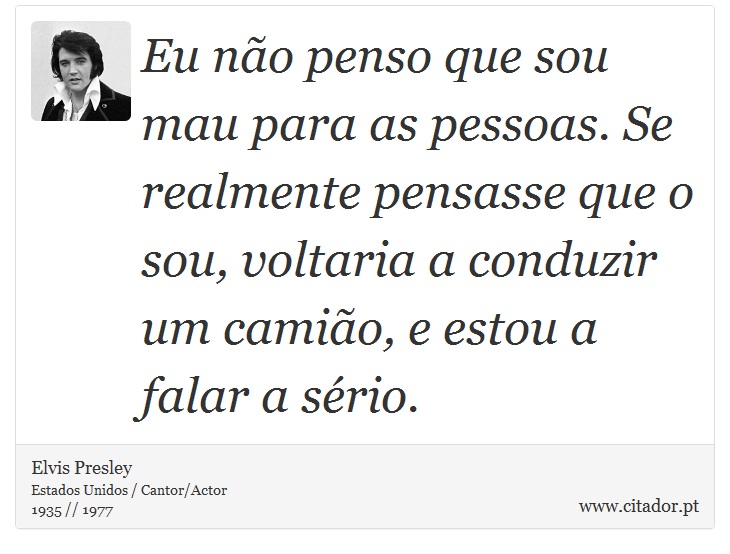Eu não penso que sou mau para as pessoas. Se realmente pensasse que o sou, voltaria a conduzir um camião, e estou a falar a sério. - Elvis Presley - Frases