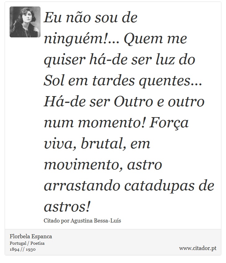 Eu não sou de ninguém!... Quem me quiser há-de ser luz do Sol em tardes quentes... Há-de ser Outro e outro num momento! Força viva, brutal, em movimento, astro arrastando catadupas de astros! - Florbela Espanca - Frases