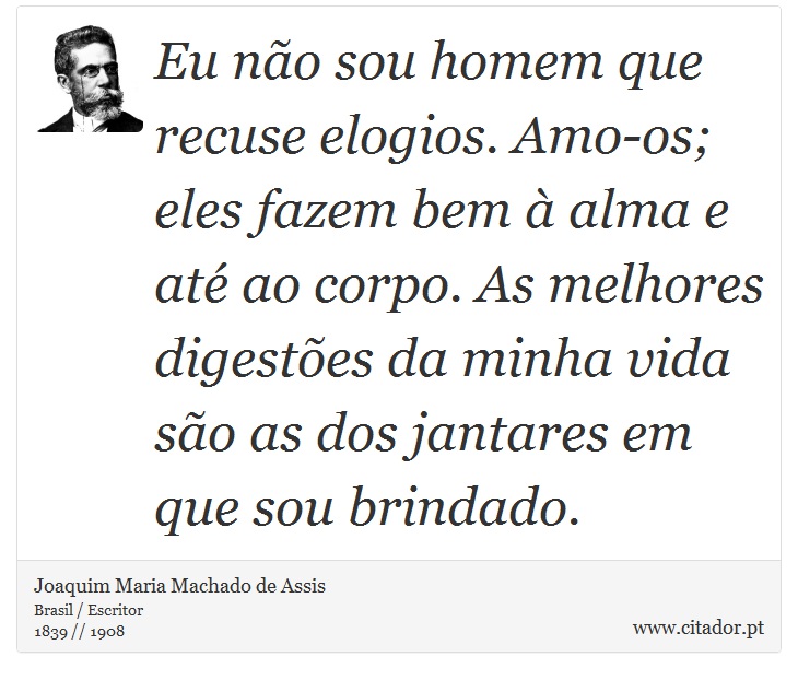 Eu não sou homem que recuse elogios. Amo-os; eles fazem bem à alma e até ao corpo. As melhores digestões da minha vida são as dos jantares em que sou brindado. - Joaquim Maria Machado de Assis - Frases