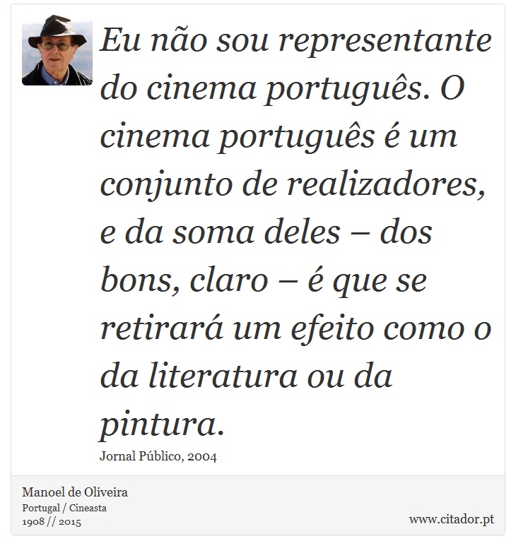 Eu não sou representante do cinema português. O cinema português é um conjunto de realizadores, e da soma deles – dos bons, claro – é que se retirará um efeito como o da literatura ou da pintura. - Manoel de Oliveira - Frases