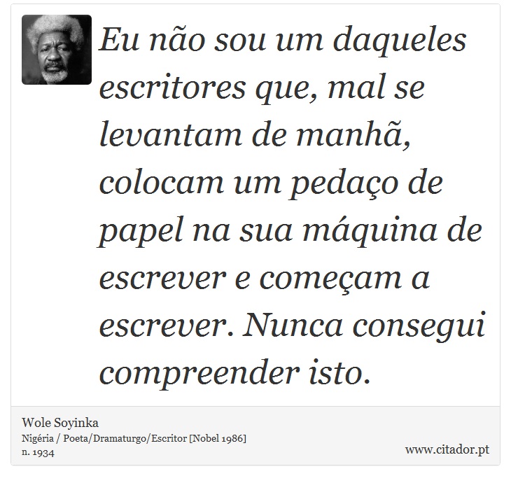 Eu não sou um daqueles escritores que, mal se levantam de manhã, colocam um pedaço de papel na sua máquina de escrever e começam a escrever. Nunca consegui compreender isto. - Wole Soyinka - Frases