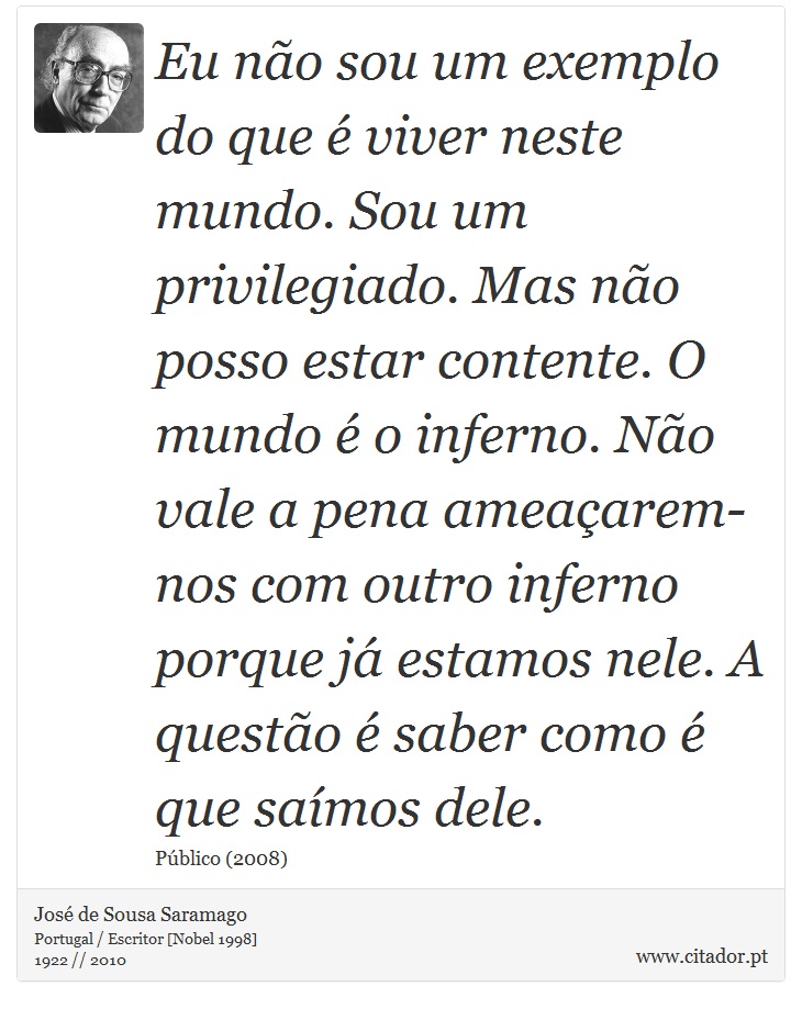 Eu não sou um exemplo do que é viver neste mundo. Sou um privilegiado. Mas não posso estar contente. O mundo é o inferno. Não vale a pena ameaçarem-nos com outro inferno porque já estamos nele. A questão é saber como é que saímos dele. - José Saramago - Frases
