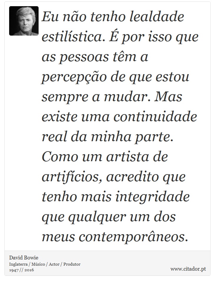 Eu não tenho lealdade estilística. É por isso que as pessoas têm a percepção de que estou sempre a mudar. Mas existe uma continuidade real da minha parte. Como um artista de artifícios, acredito que tenho mais integridade que qualquer um dos meus contemporâneos. - David Bowie - Frases