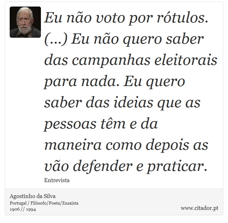 Eu no voto por rtulos. (...) Eu no quero saber das campanhas eleitorais para nada. Eu quero saber das ideias que as pessoas tm e da maneira como depois as vo defender e praticar. - Agostinho da Silva - Frases