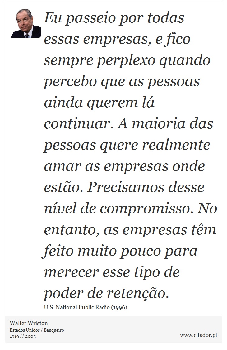 Eu passeio por todas essas empresas, e fico sempre perplexo quando percebo que as pessoas ainda querem lá continuar. A maioria das pessoas quere realmente amar as empresas onde estão. Precisamos desse nível de compromisso. No entanto, as empresas têm feito muito pouco para merecer esse tipo de poder de retenção. - Walter Wriston - Frases