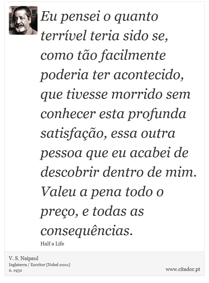 Eu pensei o quanto terrível teria sido se, como tão facilmente poderia ter acontecido, que tivesse morrido sem conhecer esta profunda satisfação, essa outra pessoa que eu acabei de descobrir dentro de mim. Valeu a pena todo o preço, e todas as consequências. - V. S. Naipaul - Frases