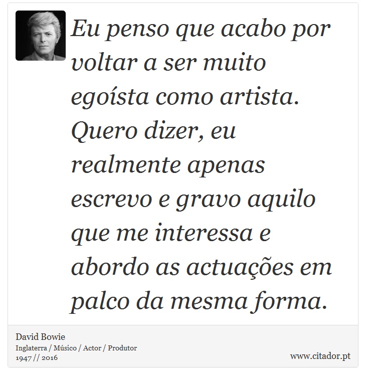 Eu penso que acabo por voltar a ser muito egoísta como artista. Quero dizer, eu realmente apenas escrevo e gravo aquilo que me interessa e abordo as actuações em palco da mesma forma. - David Bowie - Frases
