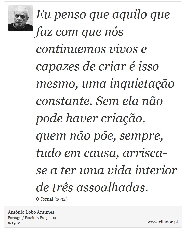 Eu penso que aquilo que faz com que nós continuemos vivos e capazes de criar é isso mesmo, uma inquietação constante. Sem ela não pode haver criação, quem não põe, sempre, tudo em causa, arrisca-se a ter uma vida interior de três assoalhadas. - António Lobo Antunes - Frases