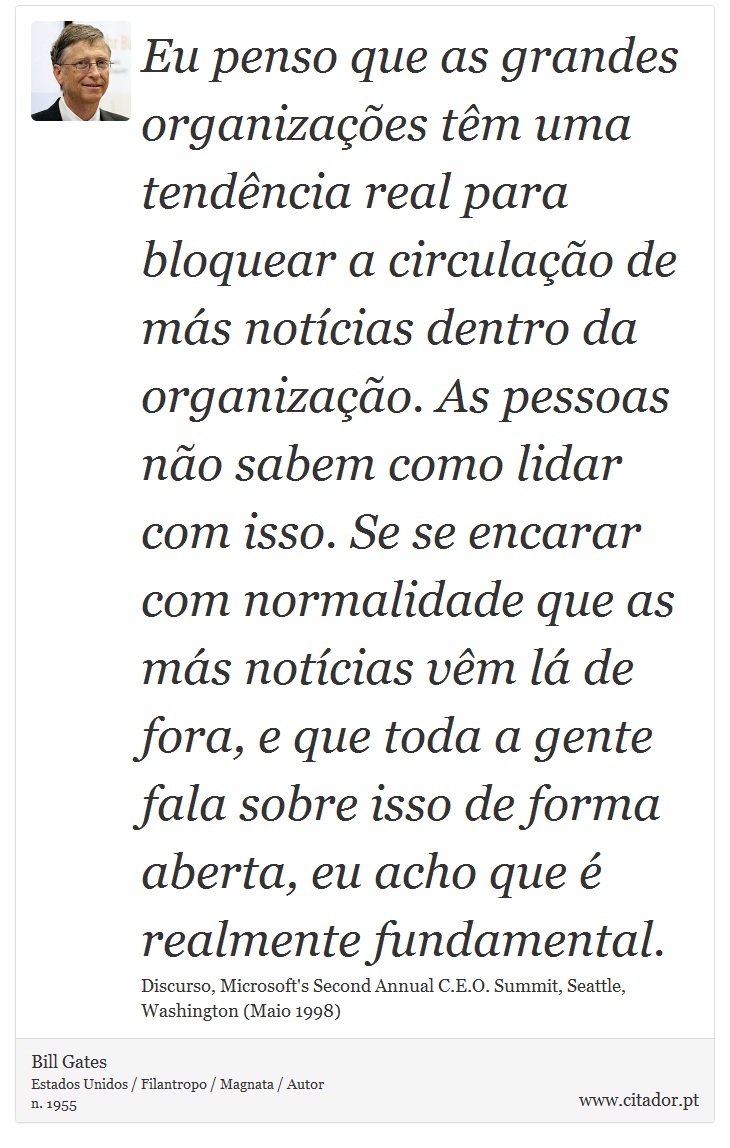 Eu penso que as grandes organizações têm uma tendência real para bloquear a circulação de más notícias dentro da organização. As pessoas não sabem como lidar com isso. Se se encarar com normalidade que as más notícias vêm lá de fora, e que toda a gente fala sobre isso de forma aberta, eu acho que é realmente fundamental. - Bill Gates - Frases