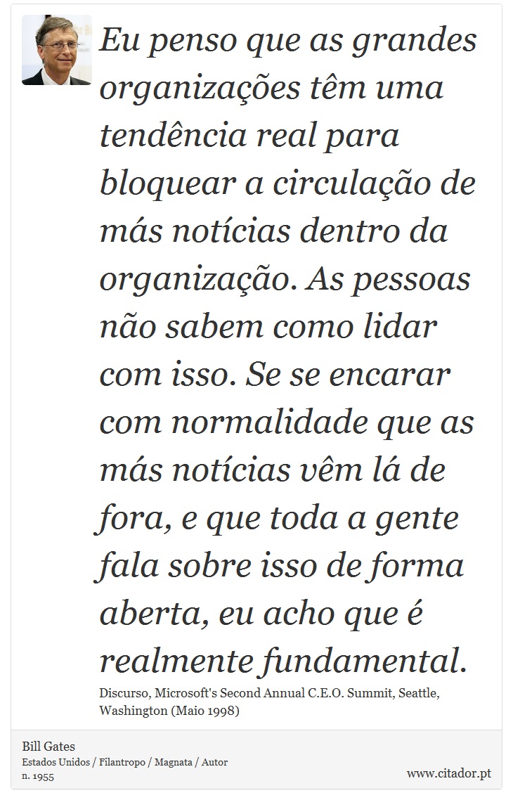 Eu penso que as grandes organizaes tm uma tendncia real para bloquear a circulao de ms notcias dentro da organizao. As pessoas no sabem como lidar com isso. Se se encarar com normalidade que as ms notcias vm l de fora, e que toda a gente fala sobre isso de forma aberta, eu acho que  realmente fundamental. - Bill Gates - Frases