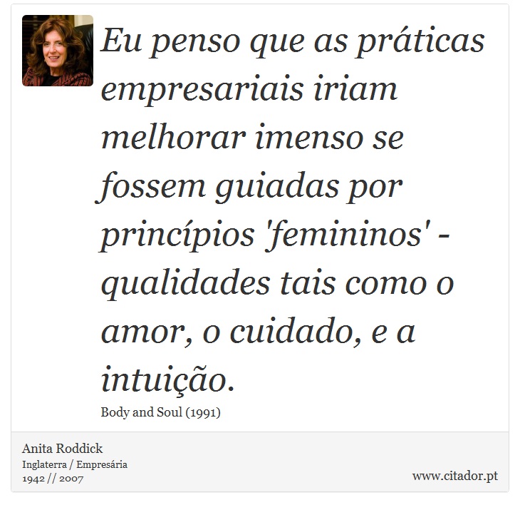Eu penso que as práticas empresariais iriam melhorar imenso se fossem guiadas por princípios 'femininos' - qualidades tais como o amor, o cuidado, e a intuição. - Anita Roddick - Frases