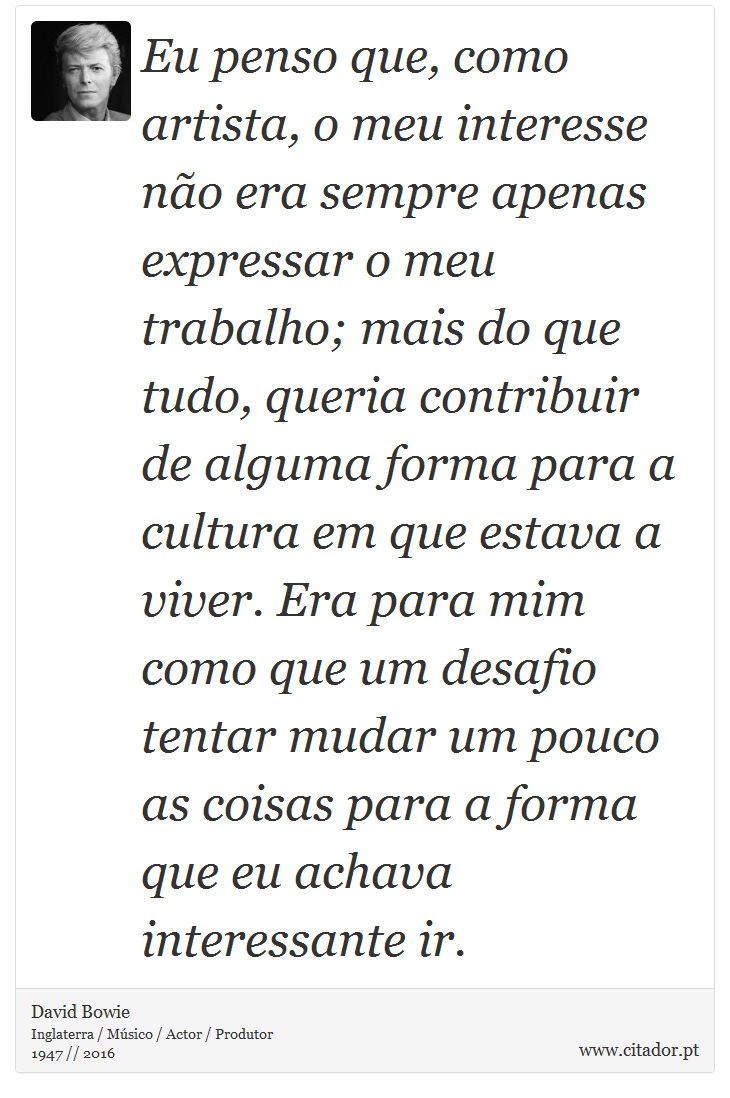 Eu penso que, como artista, o meu interesse não era sempre apenas expressar o meu trabalho; mais do que tudo, queria contribuir de alguma forma para a cultura em que estava a viver. Era para mim como que um desafio tentar mudar um pouco as coisas para a forma que eu achava interessante ir. - David Bowie - Frases