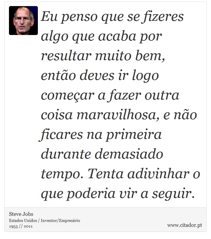 Eu penso que se fizeres algo que acaba por resultar muito bem, então deves ir logo começar a fazer outra coisa maravilhosa, e não ficares na primeira durante demasiado tempo. Tenta adivinhar o que poderia vir a seguir. - Steve Jobs - Frases