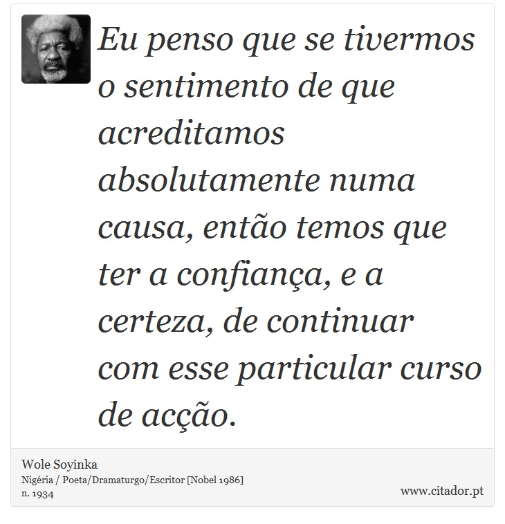 Eu penso que se tivermos o sentimento de que acreditamos absolutamente numa causa, então temos que ter a confiança, e a certeza, de continuar com esse particular curso de acção. - Wole Soyinka - Frases