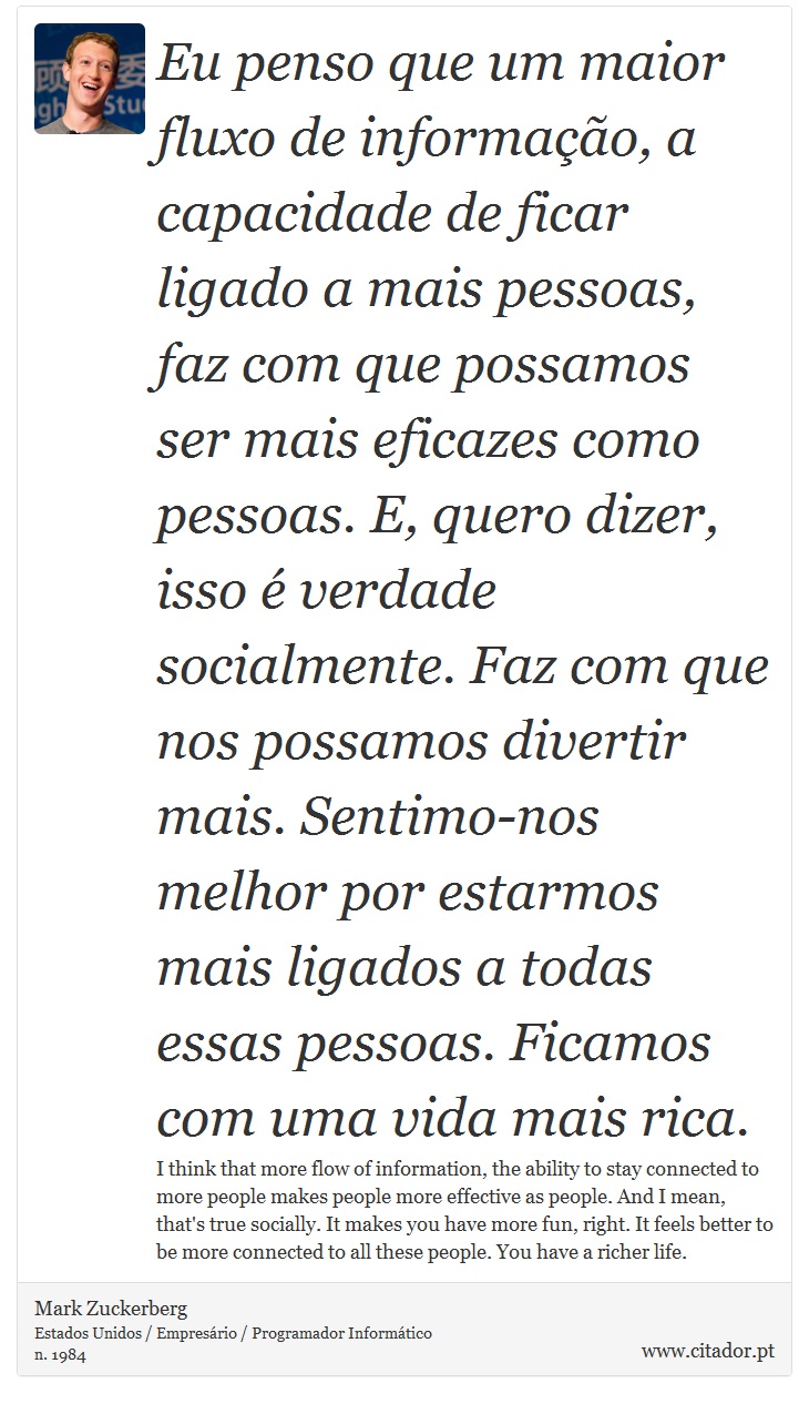 Eu penso que um maior fluxo de informação, a capacidade de ficar ligado a mais pessoas, faz com que possamos ser mais eficazes como pessoas. E, quero dizer, isso é verdade socialmente. Faz com que nos possamos divertir mais. Sentimo-nos melhor por estarmos mais ligados a todas essas pessoas. Ficamos com uma vida mais rica. - Mark Zuckerberg - Frases