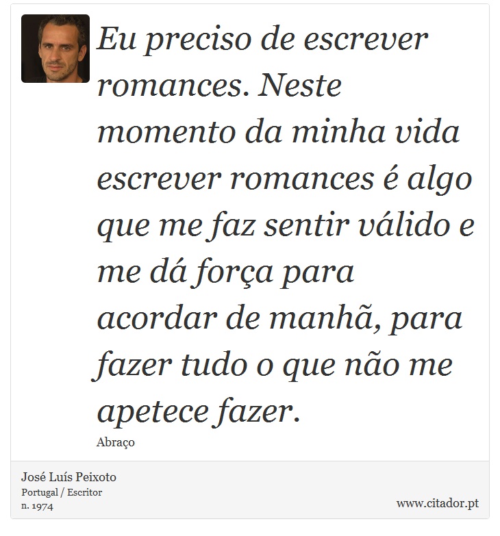 Eu preciso de escrever romances. Neste momento da minha vida escrever romances é algo que me faz sentir válido e me dá força para acordar de manhã, para fazer tudo o que não me apetece fazer. - José Luís Peixoto - Frases