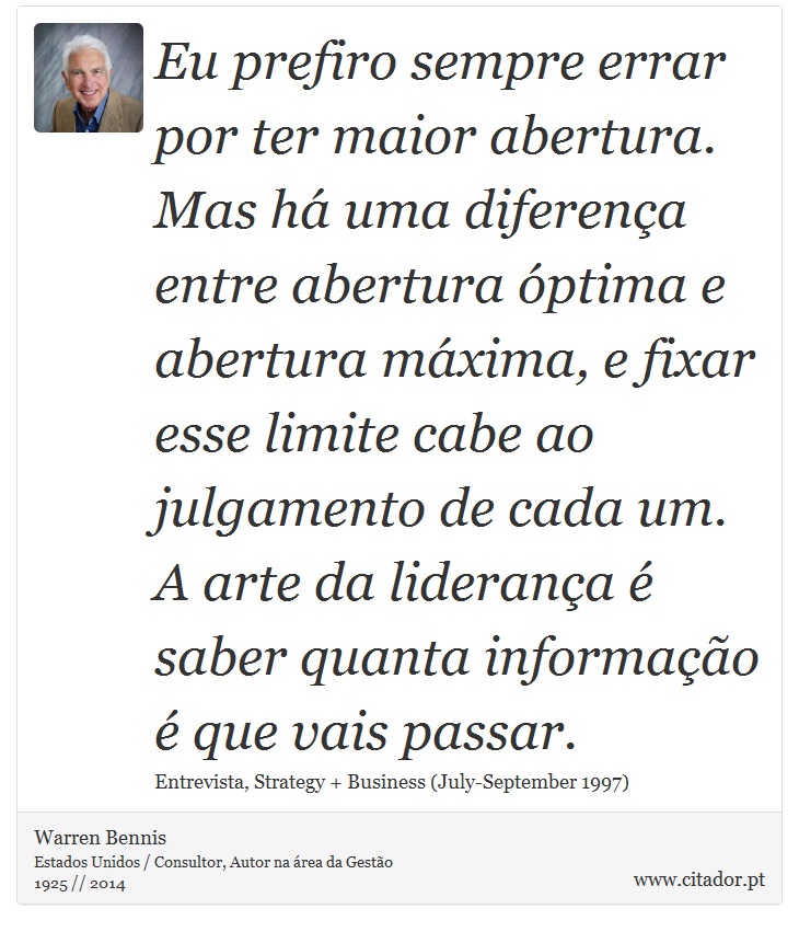 Eu prefiro sempre errar por ter maior abertura. Mas há uma diferença entre abertura óptima e abertura máxima, e fixar esse limite cabe ao julgamento de cada um. A arte da liderança é saber quanta informação é que vais passar. - Warren Bennis - Frases