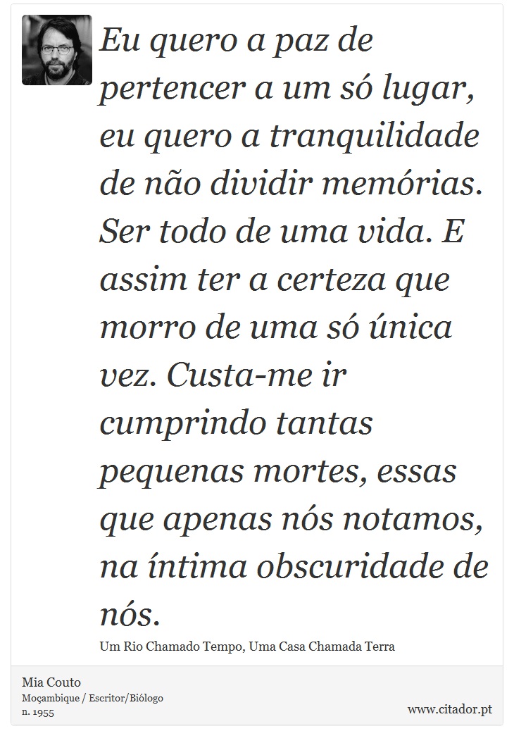 Eu quero a paz de pertencer a um só lugar, eu quero a tranquilidade de não dividir memórias. Ser todo de uma vida. E assim ter a certeza que morro de uma só única vez. Custa-me ir cumprindo tantas pequenas mortes, essas que apenas nós notamos, na íntima obscuridade de nós. - Mia Couto - Frases