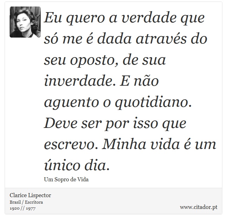 Eu quero a verdade que só me é dada através do seu oposto, de sua inverdade. E não aguento o quotidiano. Deve ser por isso que escrevo. Minha vida é um único dia. - Clarice Lispector - Frases