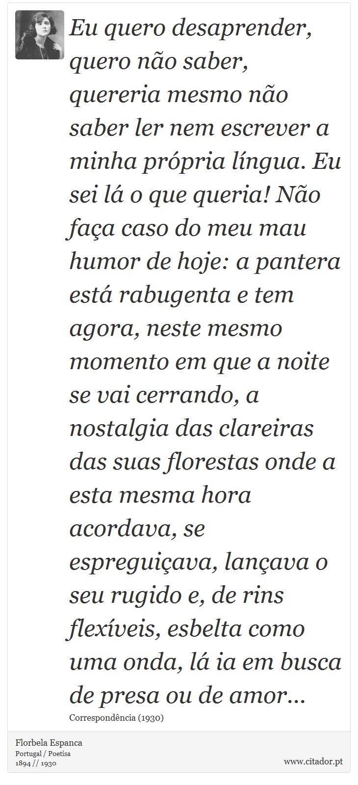 Eu quero desaprender, quero não saber, quereria mesmo não saber ler nem escrever a minha própria língua. Eu sei lá o que queria! Não faça caso do meu mau humor de hoje: a pantera está rabugenta e tem agora, neste mesmo momento em que a noite se vai cerrando, a nostalgia das clareiras das suas florestas onde a esta mesma hora acordava, se espreguiçava, lançava o seu rugido e, de rins flexíveis, esbelta como uma onda, lá ia em busca de presa ou de amor... - Florbela Espanca - Frases