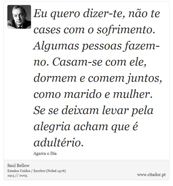 Eu quero dizer-te, não te cases com o sofrimento. Algumas pessoas fazem-no. Casam-se com ele, dormem e comem juntos, como marido e mulher. Se se deixam levar pela alegria acham que é adultério. - Saul Bellow - Frases