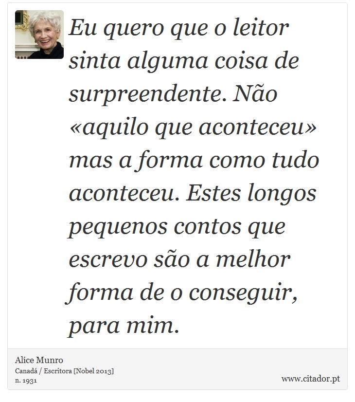 Eu quero que o leitor sinta alguma coisa de surpreendente. Não «aquilo que aconteceu» mas a forma como tudo aconteceu. Estes longos pequenos contos que escrevo são a melhor forma de o conseguir, para mim. - Alice Munro - Frases