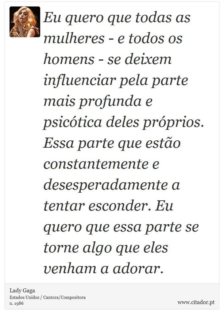 Eu quero que todas as mulheres - e todos os homens - se deixem influenciar pela parte mais profunda e psicótica deles próprios. Essa parte que estão constantemente e desesperadamente a tentar esconder. Eu quero que essa parte se torne algo que eles venham a adorar. - Lady Gaga - Frases