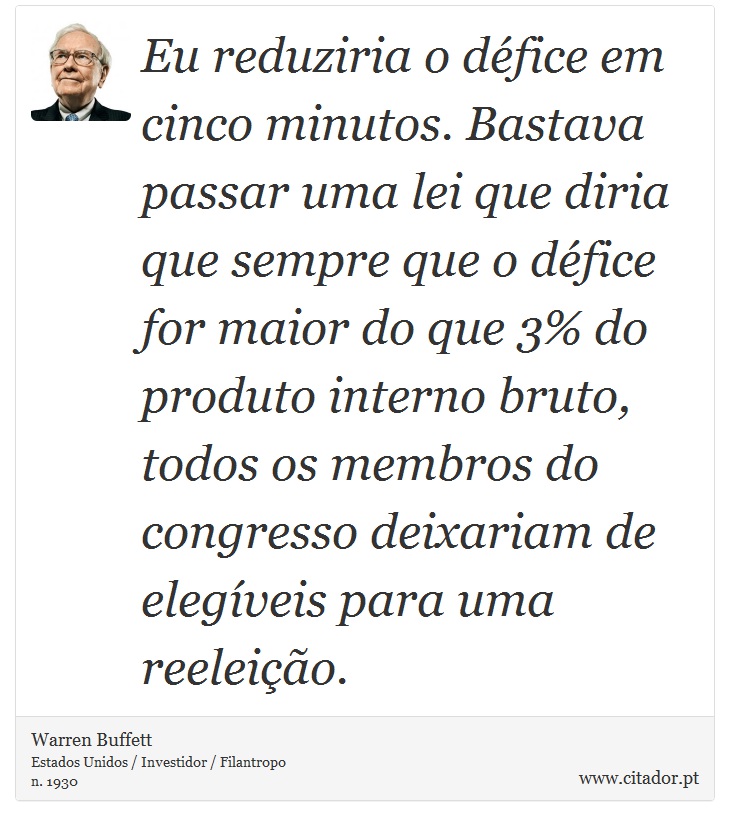 Eu reduziria o défice em cinco minutos. Bastava passar uma lei que diria que sempre que o défice for maior do que 3% do produto interno bruto, todos os membros do congresso deixariam de elegíveis para uma reeleição. - Warren Buffett - Frases
