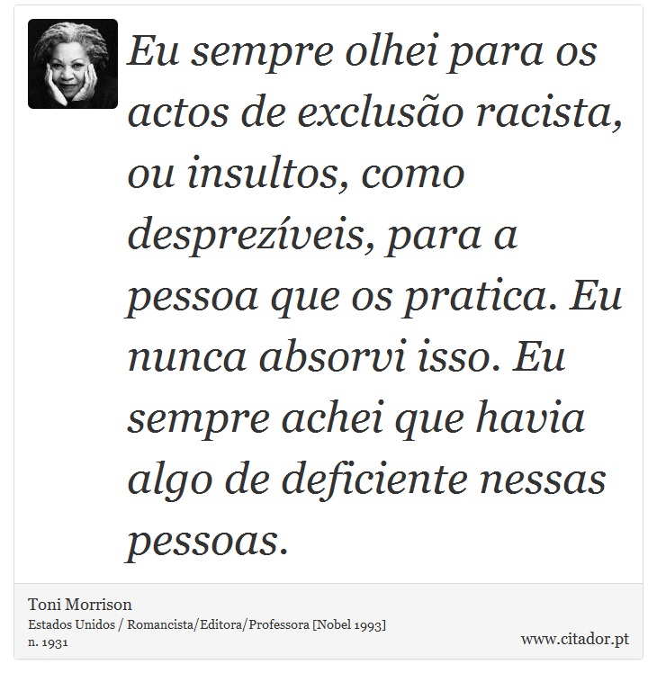 Eu sempre olhei para os actos de exclusão racista, ou insultos, como desprezíveis, para a pessoa que os pratica. Eu nunca absorvi isso. Eu sempre achei que havia algo de deficiente nessas pessoas. - Toni Morrison - Frases