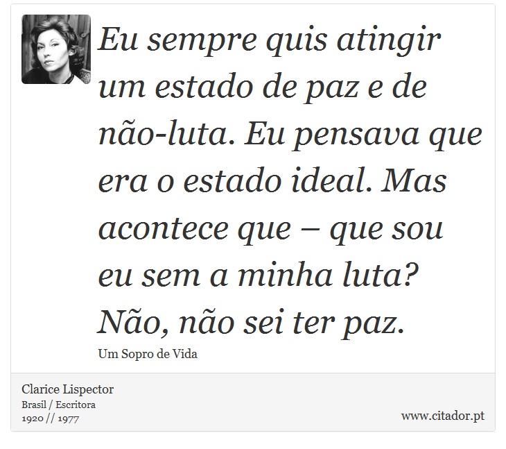 Eu sempre quis atingir um estado de paz e de não-luta. Eu pensava que era o estado ideal. Mas acontece que – que sou eu sem a minha luta? Não, não sei ter paz. - Clarice Lispector - Frases
