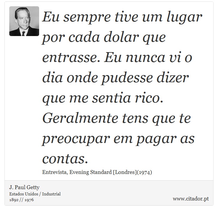 Eu sempre tive um lugar por cada dolar que entrasse. Eu nunca vi o dia onde pudesse dizer que me sentia rico. Geralmente tens que te preocupar em pagar as contas. - J. Paul Getty - Frases