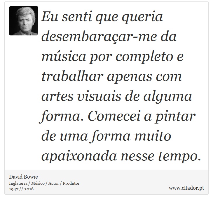 Eu senti que queria desembaraçar-me da música por completo e trabalhar apenas com artes visuais de alguma forma. Comecei a pintar de uma forma muito apaixonada nesse tempo. - David Bowie - Frases