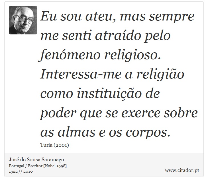 Eu sou ateu, mas sempre me senti atraído pelo fenómeno religioso. Interessa-me a religião como instituição de poder que se exerce sobre as almas e os corpos. - José Saramago - Frases