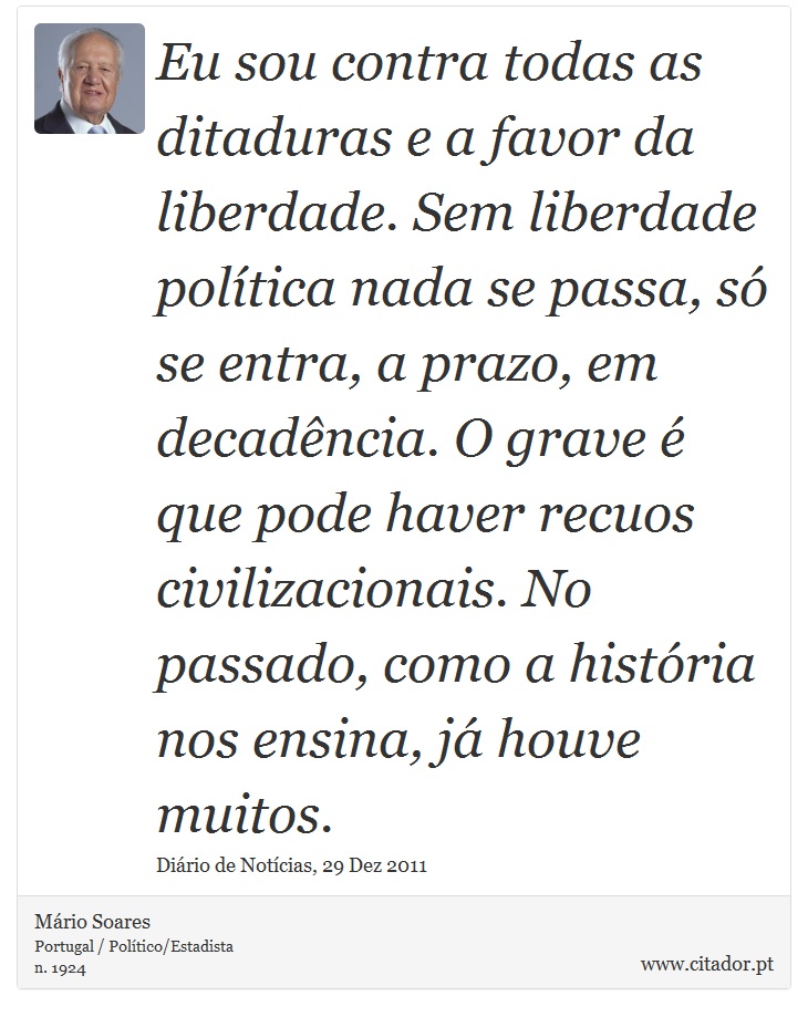 Eu sou contra todas as ditaduras e  a  favor  da liberdade. Sem liberdade política nada se passa, só se entra, a prazo, em decadência. O grave é que pode haver recuos civilizacionais. No passado, como a história nos ensina, já houve muitos. - Mário Soares - Frases