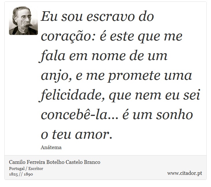 Eu sou escravo do coração: é este que me fala em nome de um anjo, e me promete uma felicidade, que nem eu sei concebê-la... é um sonho o teu amor. - Camilo Ferreira Botelho Castelo Branco - Frases