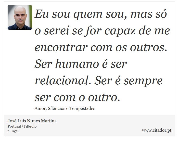 Eu sou quem sou, mas só o serei se for capaz de me encontrar com os outros. Ser humano é ser relacional. Ser é sempre ser com o outro. - José Luís Nunes Martins - Frases