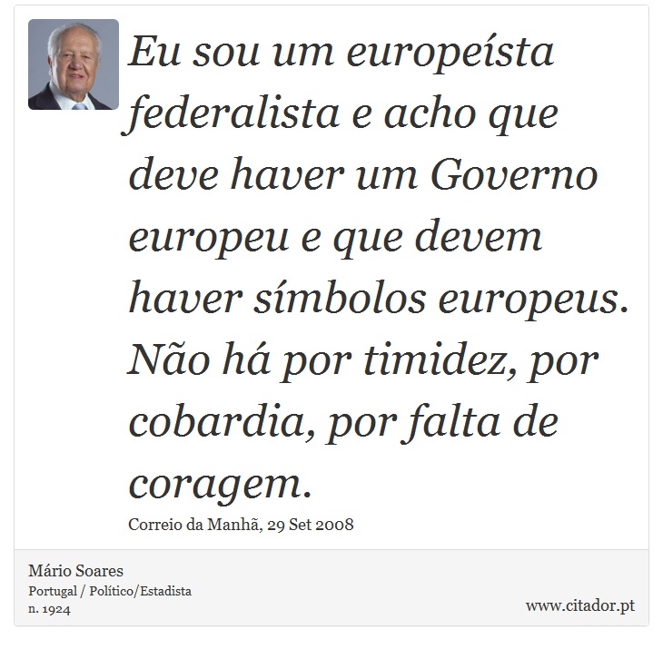 Eu sou um europeísta federalista e acho que deve haver um Governo europeu e que devem haver símbolos europeus. Não há por timidez, por cobardia, por falta de coragem. - Mário Soares - Frases
